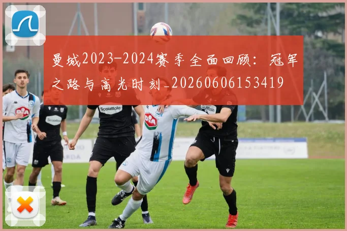 曼城2023-2024赛季全面回顾：冠军之路与高光时刻_20260606153419