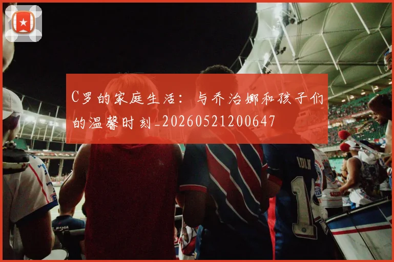 C罗的家庭生活:与乔治娜和孩子们的温馨时刻_20260521200647