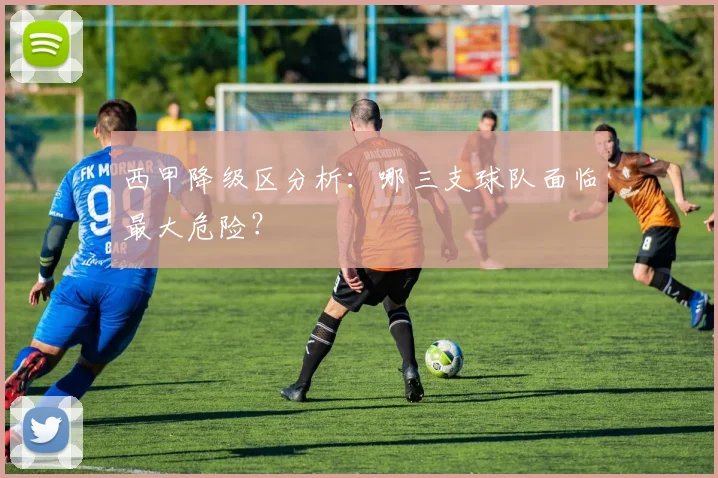 西甲降级区分析:哪三支球队面临最大危险?