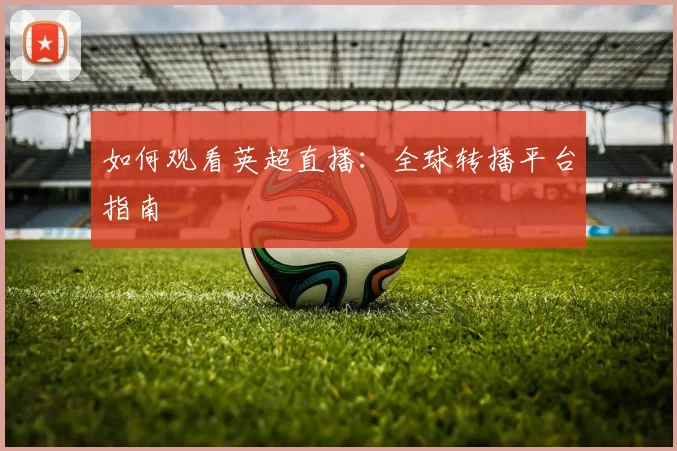 如何观看英超直播:全球转播平台指南