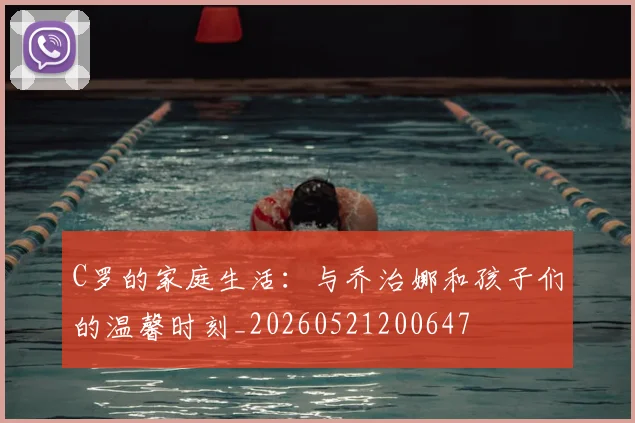 C罗的家庭生活：与乔治娜和孩子们的温馨时刻_20260521200647