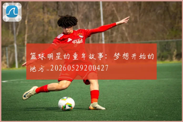 篮球明星的童年故事:梦想开始的地方_20260529200427