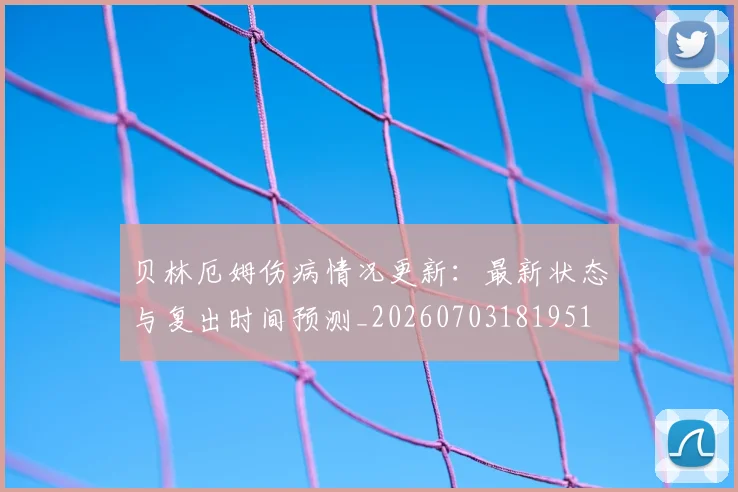 贝林厄姆伤病情况更新：最新状态与复出时间预测_20260703181951