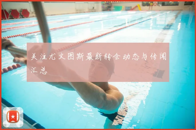 关注尤文图斯最新转会动态与传闻汇总