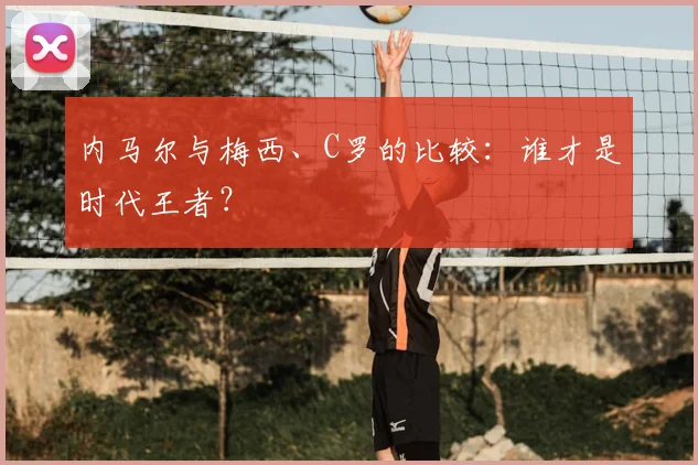 内马尔与梅西、C罗的比较：谁才是时代王者？
